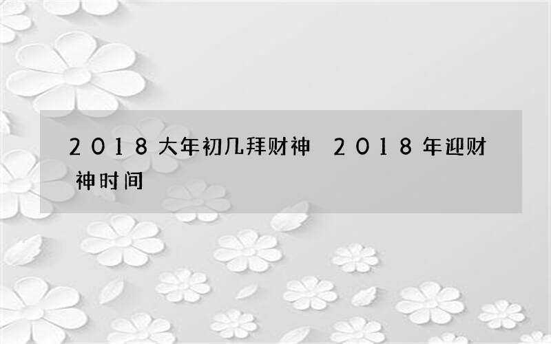 2018大年初几拜财神 2018年迎财神时间